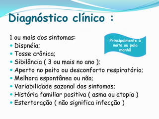 Diagnóstico clínico :
1 ou mais dos sintomas:             Principalmente à
 Dispnéia;                           noite ou pela
                                          manhã
 Tosse crônica;
 Sibilância ( 3 ou mais no ano );
 Aperto no peito ou desconforto respiratório;
 Melhora espontânea ou não;
 Variabilidade sazonal dos sintomas;
 História familiar positiva ( asma ou atopia )
 Estertoração ( não significa infecção )
 