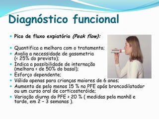 Diagnóstico funcional
 Pico de fluxo expiatório (Peak flow):

 Quantifica a melhora com o tratamento;
 Avalia a necessidade de gasometria
    (< 25% do previsto);
   Indica a possibilidade de internação
    (melhora < de 50% do basal);
   Esforço dependente;
   Válido apenas para crianças maiores de 6 anos;
   Aumento de pelo menos 15 % no PFE após broncodilatador
    ou um curso oral de corticosteróide;
   Variação diurna do PFE > 20 % ( medidas pela manhã e
    tarde, em 2 – 3 semanas ).
 