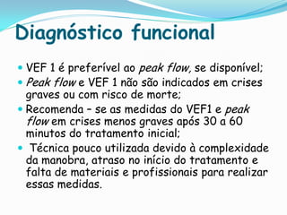 Diagnóstico funcional
 VEF 1 é preferível ao peak flow, se disponível;
 Peak flow e VEF 1 não são indicados em crises
  graves ou com risco de morte;
 Recomenda – se as medidas do VEF1 e peak
  flow em crises menos graves após 30 a 60
  minutos do tratamento inicial;
 Técnica pouco utilizada devido à complexidade
  da manobra, atraso no início do tratamento e
  falta de materiais e profissionais para realizar
  essas medidas.
 