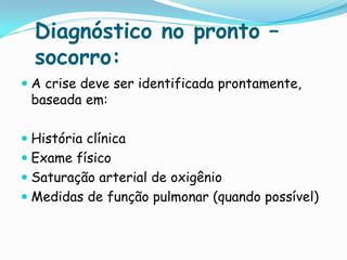 Diagnóstico no pronto –
  socorro:
 A crise deve ser identificada prontamente,
  baseada em:

 História clínica
 Exame físico
 Saturação arterial de oxigênio
 Medidas de função pulmonar (quando possível)
 