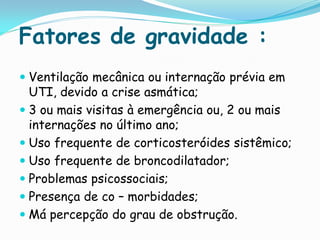 Fatores de gravidade :
 Ventilação mecânica ou internação prévia em
  UTI, devido a crise asmática;
 3 ou mais visitas à emergência ou, 2 ou mais
  internações no último ano;
 Uso frequente de corticosteróides sistêmico;
 Uso frequente de broncodilatador;
 Problemas psicossociais;
 Presença de co – morbidades;
 Má percepção do grau de obstrução.
 