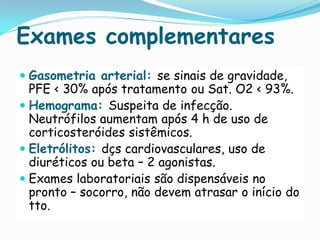 Exames complementares
 Gasometria arterial: se sinais de gravidade,
  PFE < 30% após tratamento ou Sat. O2 < 93%.
 Hemograma: Suspeita de infecção.
  Neutrófilos aumentam após 4 h de uso de
  corticosteróides sistêmicos.
 Eletrólitos: dçs cardiovasculares, uso de
  diuréticos ou beta – 2 agonistas.
 Exames laboratoriais são dispensáveis no
  pronto – socorro, não devem atrasar o início do
  tto.
 
