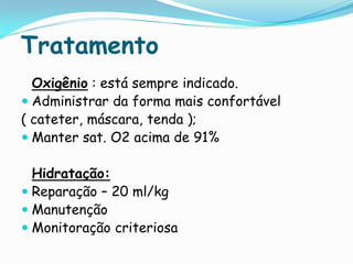 Tratamento
  Oxigênio : está sempre indicado.
 Administrar da forma mais confortável
( cateter, máscara, tenda );
 Manter sat. O2 acima de 91%

  Hidratação:
 Reparação – 20 ml/kg
 Manutenção
 Monitoração criteriosa
 