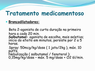 Tratamento medicamentoso
 Broncodilatadores:

 Beta 2-agonista de curta duração na primeira
 hora a cada 20 min.
 Salbutamol: agonista de escolha, mais seletivo;
 início do efeito em minutos, persiste por 2 a 5
 horas.
 Spray: 50mcg/kg/dose ( 1 jato/2kg ), máx. 10
 puffs.
 Nebulização ( salbutamol / fenoterol ):
 0,15mg/kg/dose – máx. 5 mg/dose + O2 6l/min.
 