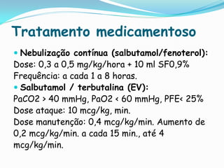 Tratamento medicamentoso
 Nebulização contínua (salbutamol/fenoterol):
Dose: 0,3 a 0,5 mg/kg/hora + 10 ml SF0,9%
Frequência: a cada 1 a 8 horas.
 Salbutamol / terbutalina (EV):
PaCO2 > 40 mmHg, PaO2 < 60 mmHg, PFE< 25%
Dose ataque: 10 mcg/kg, min.
Dose manutenção: 0,4 mcg/kg/min. Aumento de
0,2 mcg/kg/min. a cada 15 min., até 4
mcg/kg/min.
 