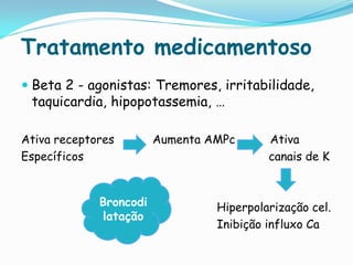 Tratamento medicamentoso
 Beta 2 - agonistas: Tremores, irritabilidade,
  taquicardia, hipopotassemia, …

Ativa receptores        Aumenta AMPc      Ativa
Específicos                               canais de K


             Broncodi            Hiperpolarização cel.
             latação
                                 Inibição influxo Ca
 