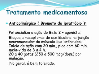 Tratamento medicamentoso
 Anticolinérgico ( Brometo de ipratrópio ):

 Potencializa a ação do Beta 2 – agonista;
 Bloqueia receptores de acetilcolina na junção
 neuromuscular do músculo liso brônquico;
 Início de ação com 20 min., pico com 60 min.
 meia-vida de 3 a 4 h.
 20 a 40 gotas (250 a 500 mcg/dose) por
 inalação.
 No geral, é bem tolerado.
 