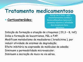 Tratamento medicamentoso
                                       Iniciar na 1º hora - ação
                                     antiinflamatória (tardia) e
 Corticosteróides:                 broncodilatadora (precoce) –
                                    aumenta número e afinidade
                                        dos receptores beta –
                                              agonistas.

Inibição da formação e atuação de citoquinas ( Il1,3 – 8, tnf);
Inibe a formação de leucotrienos, PGL e FAP;
Modificam metabolismo de mediadores ( bradicinina ), por
induzir atividade de enzimas de degradação;
Efeito inibitório na expressão de moléculas de adesão;
Diminuem a permeabilidade microvascular;
Diminuem a secreção de muco na via aérea.
 