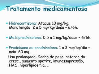 Tratamento medicamentoso

 Hidrocortisona: Ataque 10 mg/kg.
  Manutenção 2 a 5 mg/kg/dose – 6/6h.

 Metilprednisolona: 0,5 a 1 mg/kg/dose – 6/6h.

 Prednisona ou prednisolona: 1 a 2 mg/kg/dia –
 máx. 60 mg.
 Uso prolongado: Ganho de peso, retardo do
 cresc., aumento apetite, imunossupressão,
 HAS, hiperlipidemia, …
 