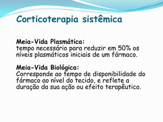 Corticoterapia sistêmica

Meia-Vida Plasmática:
tempo necessário para reduzir em 50% os
níveis plasmáticos iniciais de um fármaco.

Meia-Vida Biológica:
Corresponde ao tempo de disponibilidade do
fármaco ao nível do tecido, e reflete a
duração da sua ação ou efeito terapêutico.
 