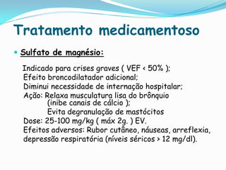 Tratamento medicamentoso
 Sulfato de magnésio:

  Indicado para crises graves ( VEF < 50% );
  Efeito broncodilatador adicional;
  Diminui necessidade de internação hospitalar;
  Ação: Relaxa musculatura lisa do brônquio
         (inibe canais de cálcio );
         Evita degranulação de mastócitos
  Dose: 25-100 mg/kg ( máx 2g. ) EV.
  Efeitos adversos: Rubor cutâneo, náuseas, arreflexia,
  depressão respiratória (níveis séricos > 12 mg/dl).
 