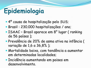Epidemiologia
 4º causa de hospitalização pelo SUS;
 Brasil : 230.000 hospitalizações / ano;
 ISAAC – Brasil aparece em 8° lugar ( ranking
  de 56 países );
 Prevalência de 20% de asma ativa na infância (
  variação de 1,6 a 36,8% );
 Mortalidade baixa, com tendência a aumentar
  em determinadas localidades;
 Incidência aumentando em paises em
  desenvolvimento.
 