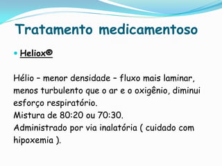Tratamento medicamentoso
 Heliox®


Hélio – menor densidade – fluxo mais laminar,
menos turbulento que o ar e o oxigênio, diminui
esforço respiratório.
Mistura de 80:20 ou 70:30.
Administrado por via inalatória ( cuidado com
hipoxemia ).
 