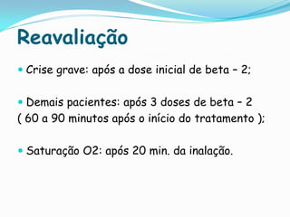 Reavaliação
 Crise grave: após a dose inicial de beta – 2;


 Demais pacientes: após 3 doses de beta – 2
( 60 a 90 minutos após o início do tratamento );

 Saturação O2: após 20 min. da inalação.
 