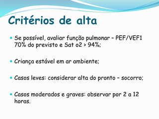 Critérios de alta
 Se possível, avaliar função pulmonar – PEF/VEF1
 70% do previsto e Sat o2 > 94%;

 Criança estável em ar ambiente;


 Casos leves: considerar alta do pronto – socorro;


 Casos moderados e graves: observar por 2 a 12
 horas.
 
