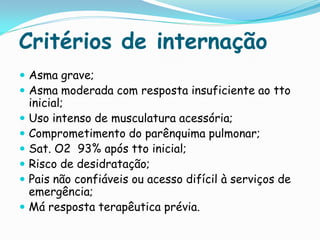 Critérios de internação
 Asma grave;
 Asma moderada com resposta insuficiente ao tto
    inicial;
   Uso intenso de musculatura acessória;
   Comprometimento do parênquima pulmonar;
   Sat. O2 93% após tto inicial;
   Risco de desidratação;
   Pais não confiáveis ou acesso difícil à serviços de
    emergência;
   Má resposta terapêutica prévia.
 