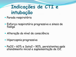 Indicações de CTI e
     intubação
 Parada respiratória

 Esforço respiratório progressivo e sinais de
 fadiga

 Alteração do nível de consciência

 Hipercapnia progressiva

 PaO2 < 60% e Sato2 < 90%, persistentes após
 atendimento inicial e suplementação de O2.
 