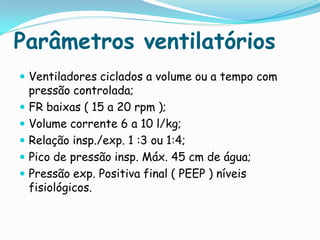 Parâmetros ventilatórios
 Ventiladores ciclados a volume ou a tempo com
  pressão controlada;
 FR baixas ( 15 a 20 rpm );
 Volume corrente 6 a 10 l/kg;
 Relação insp./exp. 1 :3 ou 1:4;
 Pico de pressão insp. Máx. 45 cm de água;
 Pressão exp. Positiva final ( PEEP ) níveis
  fisiológicos.
 
