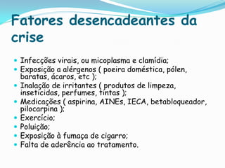 Fatores desencadeantes da
crise
 Infecções virais, ou micoplasma e clamídia;
 Exposição a alérgenos ( poeira doméstica, pólen,
    baratas, ácaros, etc );
   Inalação de irritantes ( produtos de limpeza,
    inseticidas, perfumes, tintas );
   Medicações ( aspirina, AINEs, IECA, betabloqueador,
    pilocarpina );
   Exercício;
   Poluição;
   Exposição à fumaça de cigarro;
   Falta de aderência ao tratamento.
 