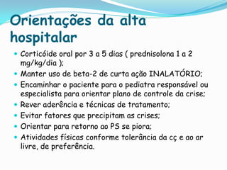 Orientações da alta
hospitalar
 Corticóide oral por 3 a 5 dias ( prednisolona 1 a 2
    mg/kg/dia );
   Manter uso de beta-2 de curta ação INALATÓRIO;
   Encaminhar o paciente para o pediatra responsável ou
    especialista para orientar plano de controle da crise;
   Rever aderência e técnicas de tratamento;
   Evitar fatores que precipitam as crises;
   Orientar para retorno ao PS se piora;
   Atividades físicas conforme tolerância da cç e ao ar
    livre, de preferência.
 