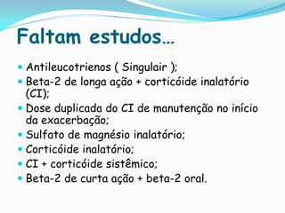 Faltam estudos…
 Antileucotrienos ( Singulair );
 Beta-2 de longa ação + corticóide inalatório
  (CI);
 Dose duplicada do CI de manutenção no início
  da exacerbação;
 Sulfato de magnésio inalatório;
 Corticóide inalatório;
 CI + corticóide sistêmico;
 Beta-2 de curta ação + beta-2 oral.
 