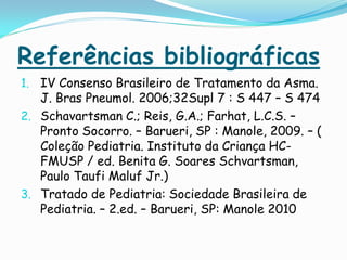 Referências bibliográficas
1. IV Consenso Brasileiro de Tratamento da Asma.
   J. Bras Pneumol. 2006;32Supl 7 : S 447 – S 474
2. Schavartsman C.; Reis, G.A.; Farhat, L.C.S. –
   Pronto Socorro. – Barueri, SP : Manole, 2009. – (
   Coleção Pediatria. Instituto da Criança HC-
   FMUSP / ed. Benita G. Soares Schvartsman,
   Paulo Taufi Maluf Jr.)
3. Tratado de Pediatria: Sociedade Brasileira de
   Pediatria. – 2.ed. – Barueri, SP: Manole 2010
 