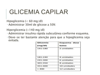 GLICEMIA CAPILAR
Hipoglicemia (< 60 mg/dl)
 Administrar 30ml de glicose a 50%
Hiperglicemia (>140 mg/dl)
 Administrar insulina rápida subcutânea conforme esquema.
 Deve-se ter bastante atenção para que a hipoglicemia seja
evitada.
 