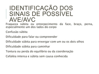 IDENTIFICAÇÃO DOS
SINAIS DE POSSÍVEL
AVE/AVC
Fraqueza súbita ou entorpecimento da face, braço, perna,
especialmente um dos lados do corpo
Confusão súbita
Dificuldade para falar ou compreender
Dificuldade súbita para enxergar com um ou os dois olhos
Dificuldade súbita para caminhar
Tontura ou perda do equilíbrio ou da coordenação
Cefaléia intensa e súbita sem causa conhecida
 