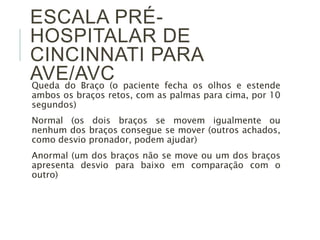 ESCALA PRÉ-
HOSPITALAR DE
CINCINNATI PARA
AVE/AVC
Queda do Braço (o paciente fecha os olhos e estende
ambos os braços retos, com as palmas para cima, por 10
segundos)
Normal (os dois braços se movem igualmente ou
nenhum dos braços consegue se mover (outros achados,
como desvio pronador, podem ajudar)
Anormal (um dos braços não se move ou um dos braços
apresenta desvio para baixo em comparação com o
outro)
 