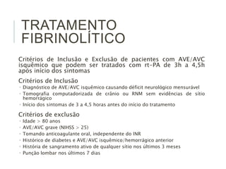 TRATAMENTO
FIBRINOLÍTICO
Critérios de Inclusão e Exclusão de pacientes com AVE/AVC
isquêmico que podem ser tratados com rt-PA de 3h a 4,5h
após início dos sintomas
Critérios de Inclusão
 Diagnóstico de AVE/AVC isquêmico causando déficit neurológico mensurável
 Tomografia computadorizada de crânio ou RNM sem evidências de sítio
hemorrágico
 Início dos sintomas de 3 a 4,5 horas antes do início do tratamento
Critérios de exclusão
 Idade > 80 anos
 AVE/AVC grave (NIHSS > 25)
 Tomando anticoagulante oral, independente do INR
 Histórico de diabetes e AVE/AVC isquêmico/hemorrágico anterior
 História de sangramento ativo de qualquer sítio nos últimos 3 meses
 Punção lombar nos últimos 7 dias
 