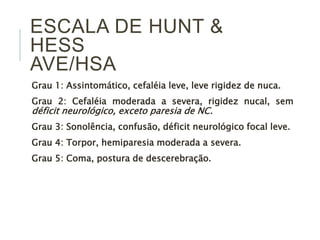 ESCALA DE HUNT &
HESS
AVE/HSA
Grau 1: Assintomático, cefaléia leve, leve rigidez de nuca.
Grau 2: Cefaléia moderada a severa, rigidez nucal, sem
déficit neurológico, exceto paresia de NC.
Grau 3: Sonolência, confusão, déficit neurológico focal leve.
Grau 4: Torpor, hemiparesia moderada a severa.
Grau 5: Coma, postura de descerebração.
 