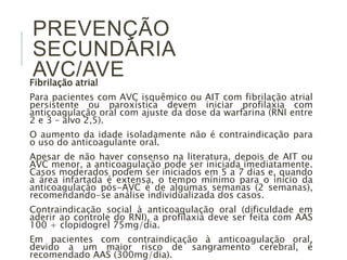 PREVENÇÃO
SECUNDÁRIA
AVC/AVE
Fibrilação atrial
Para pacientes com AVC isquêmico ou AIT com fibrilação atrial
persistente ou paroxística devem iniciar profilaxia com
anticoagulação oral com ajuste da dose da warfarina (RNI entre
2 e 3 – alvo 2,5).
O aumento da idade isoladamente não é contraindicação para
o uso do anticoagulante oral.
Apesar de não haver consenso na literatura, depois de AIT ou
AVC menor, a anticoagulação pode ser iniciada imediatamente.
Casos moderados podem ser iniciados em 5 a 7 dias e, quando
a área infartada é extensa, o tempo mínimo para o início da
anticoagulação pós-AVC é de algumas semanas (2 semanas),
recomendando-se análise individualizada dos casos.
Contraindicação social à anticoagulação oral (dificuldade em
aderir ao controle do RNI), a profilaxia deve ser feita com AAS
100 + clopidogrel 75mg/dia.
Em pacientes com contraindicação à anticoagulação oral,
devido a um maior risco de sangramento cerebral, é
recomendado AAS (300mg/dia).
 