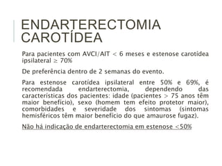 ENDARTERECTOMIA
CAROTÍDEA
Para pacientes com AVCI/AIT < 6 meses e estenose carotídea
ipsilateral ≥ 70%
De preferência dentro de 2 semanas do evento.
Para estenose carotídea ipsilateral entre 50% e 69%, é
recomendada endarterectomia, dependendo das
características dos pacientes: idade (pacientes > 75 anos têm
maior benefício), sexo (homem tem efeito protetor maior),
comorbidades e severidade dos sintomas (sintomas
hemisféricos têm maior benefício do que amaurose fugaz).
Não há indicação de endarterectomia em estenose <50%
 