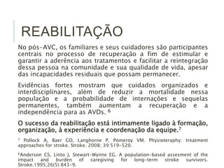 REABILITAÇÃO
No pós-AVC, os familiares e seus cuidadores são participantes
centrais no processo de recuperação a fim de estimular e
garantir a aderência aos tratamentos e facilitar a reintegração
dessa pessoa na comunidade e sua qualidade de vida, apesar
das incapacidades residuais que possam permanecer.
Evidências fortes mostram que cuidados organizados e
interdisciplinares, além de reduzir a mortalidade nessa
população e a probabilidade de internações e sequelas
permanentes, também aumentam a recuperação e a
independência para as AVDs. 6
O sucesso da reabilitação está intimamente ligado à formação,
organização, à experiência e coordenação da equipe.7
7 Pollock A, Baer GD, Langhorne P, Pomeroy VM. Physioteraphy: treatment
approaches for stroke. Stroke. 2008; 39:519-520.
6Anderson CS, Linto J, Stewart-Wynne EG. A population-based assesment of the
impact and burden of caregiving for long-term stroke survivors.
Stroke.1995;26(5):843-9.
 