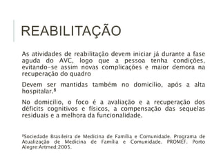 REABILITAÇÃO
As atividades de reabilitação devem iniciar já durante a fase
aguda do AVC, logo que a pessoa tenha condições,
evitando-se assim novas complicações e maior demora na
recuperação do quadro
Devem ser mantidas também no domicílio, após a alta
hospitalar.8
No domicilio, o foco é a avaliação e a recuperação dos
déficits cognitivos e físicos, a compensação das sequelas
residuais e a melhora da funcionalidade.
8Sociedade Brasileira de Medicina de Família e Comunidade. Programa de
Atualização de Medicina de Família e Comunidade. PROMEF. Porto
Alegre:Artmed;2005.
 