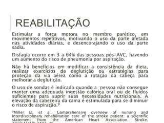 REABILITAÇÃO
Estimular a força motora no membro parético, em
movimentos repetitivos, motivando o uso da parte afetada
nas atividades diárias, e desencorajando o uso da parte
sadia.
Disfagia ocorre em 3 a 64% das pessoas pós-AVC, havendo
um aumento do risco de pneumonia por aspiração.
Não há benefícios em modificar a consistência da dieta,
realizar exercícios de deglutição ou estratégias para
proteção da via aérea como a rotação da cabeça para
melhorar a deglutição.
O uso de sondas é indicado quando a pessoa não consegue
manter uma adequada ingestão calórica oral ou de fluidos
suficientes para suprir suas necessidades nutricionais. A
elevação da cabeceira da cama é estimulada para se diminuir
o risco de aspiração.9
9Miller EL et al. Comprehensive overview of nursing and
interdisciplinary rehabilitation care of the stroke patient: a scientific
statement from the American Heart Association. Stroke.
 