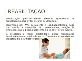 REABILITAÇÃO
Mobilização, posicionamento, técnicas apropriadas de
transferência para evitar escaras de decúbito.
Depressão pós-AVC geralmente é subdiagnosticada. Pode
ser devida a alterações de catecolaminas, reação às
limitações que a pessoa apresenta ou se anterior ao evento.
É associada a maior mortalidade, pobre recuperação
funcional e menor atividade social. O tratamento consiste em
psicoterapia e farmacoterapia.
 