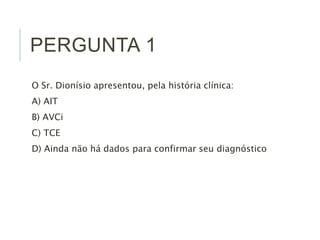 PERGUNTA 1
O Sr. Dionísio apresentou, pela história clínica:
A) AIT
B) AVCi
C) TCE
D) Ainda não há dados para confirmar seu diagnóstico
 