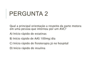 PERGUNTA 2
Qual a principal orientação a respeito da parte motora
em uma pessoa que internou por um AVC?
A) Início rápido de estatinas
B) Início rápido de AAS 100mg/dia
C) Início rápido de fisioterapia já no hospital
D) Início rápido de insulina
 