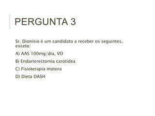 PERGUNTA 3
Sr. Dionísio é um candidato a receber os seguintes,
exceto:
A) AAS 100mg/dia, VO
B) Endarterectomia carotídea
C) Fisioterapia motora
D) Dieta DASH
 