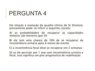 PERGUNTA 4
Em relação à evolução do quadro clínico do Sr Dionísio,
previamente pode-se inferir o seguinte, exceto:
A) as probabilidades de recuperar as capacidades
motoras são menores que 5%
B) ele tem uma chance de 20% de se recuperar da
incontinência urinária após 6 meses do evento
C) a incontinência fecal deve se recuperar em 2 semanas
D) se ele persistir por 1 ano com incontinência urinária e
fecal, isso significa um pior prognóstico de reabilitação
 