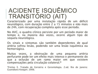 ACIDENTE ISQUÊMICO
TRANSITÓRIO (AIT)
Caracterizado por uma instalação rápida de um déficit
neurológico, com duração entre 2 a 15 minutos e não mais
de 24h, com recuperação completa após esse período.
No AVC, o quadro clínico persiste por um período maior de
tempo e, na maioria das vezes, ocorre algum tipo de
sequela neurológica.
Os sinais e sintomas são também dependentes de qual
artéria sofreu lesão, podendo ser uma lesão isquêmica ou
hemorrágica.
Muitas vezes, a obstrução de uma pequena artéria
perfurante pode ter um efeito mais intenso e permanente do
que a oclusão de um ramo maior em que existem
compensações pela circulação colateral.4
4Freitas E. Tratado de Geriatria e Gerontologia. 2.ed. Rio de Janeiro:
Guanabara Koogan; 2006.
 