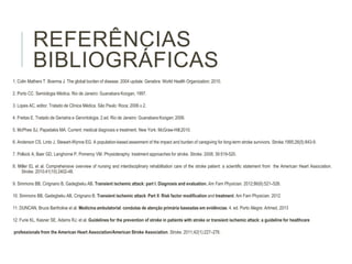 REFERÊNCIAS
BIBLIOGRÁFICAS
1. Colin Mathers T. Boerma J. The global burden of disease. 2004 update. Genebra: World Health Organization; 2010.
2. Porto CC. Semiologia Médica. Rio de Janeiro: Guanabara Koogan, 1997.
3. Lopes AC, editor. Tratado de Clínica Médica. São Paulo: Roca; 2006.v.2.
4. Freitas E. Tratado de Geriatria e Gerontologia. 2.ed. Rio de Janeiro: Guanabara Koogan; 2006.
5. McPhee SJ, Papadakis MA. Current: medical diagnosis e treatment. New York: McGraw-Hill;2010.
6. Anderson CS, Linto J, Stewart-Wynne EG. A population-based assesment of the impact and burden of caregiving for long-term stroke survivors. Stroke.1995;26(5):843-9.
7. Pollock A, Baer GD, Langhorne P, Pomeroy VM. Physioteraphy: treatment approaches for stroke. Stroke. 2008; 39:519-520.
8. Miller EL et al. Comprehensive overview of nursing and interdisciplinary rehabilitation care of the stroke patient: a scientific statement from the American Heart Association.
Stroke. 2010;41(10):2402-48.
9. Simmons BB, Cirignano B, Gadegbeku AB. Transient ischemic attack: part I. Diagnosis and evaluation. Am Fam Physician. 2012;86(6):521–526.
10. Simmons BB, Gadegbeku AB, Cirignano B. Transient ischemic attack: Part II. Risk factor modification and treatment. Am Fam Physician. 2012
11. DUNCAN, Bruce Bartholow et al. Medicina ambulatorial: condutas de atenção primária baseadas em evidências. 4. ed. Porto Alegre: Artmed, 2013
12. Furie KL, Kasner SE, Adams RJ, et al. Guidelines for the prevention of stroke in patients with stroke or transient ischemic attack: a guideline for healthcare
professionals from the American Heart Association/American Stroke Association. Stroke. 2011;42(1):227–276.
 