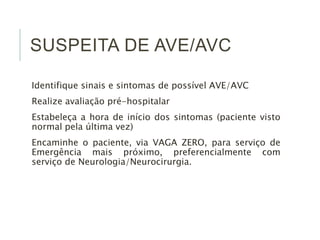 SUSPEITA DE AVE/AVC
Identifique sinais e sintomas de possível AVE/AVC
Realize avaliação pré-hospitalar
Estabeleça a hora de início dos sintomas (paciente visto
normal pela última vez)
Encaminhe o paciente, via VAGA ZERO, para serviço de
Emergência mais próximo, preferencialmente com
serviço de Neurologia/Neurocirurgia.
 