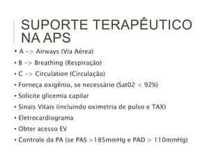 SUPORTE TERAPÊUTICO 
NA APS 
• A -> Airways (Via Aérea) 
• B -> Breathing (Respiração) 
• C -> Circulation (Circulação) 
• Forneça oxigênio, se necessário (Sat02 < 92%) 
• Solicite glicemia capilar 
• Sinais Vitais (incluindo oximetria de pulso e TAX) 
• Eletrocardiograma 
• Obter acesso EV 
• Controle da PA (se PAS >185mmHg e PAD > 110mmHg) 
 