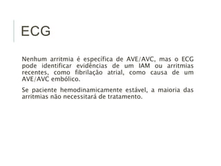 ECG 
Nenhum arritmia é específica de AVE/AVC, mas o ECG 
pode identificar evidências de um IAM ou arritmias 
recentes, como fibrilação atrial, como causa de um 
AVE/AVC embólico. 
Se paciente hemodinamicamente estável, a maioria das 
arritmias não necessitará de tratamento. 
 