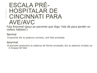ESCALA PRÉ- 
HOSPITALAR DE 
CINCINNATI PARA 
AVE/AVC 
Fala Anormal (peça ao paciente que diga “não dá para perder os 
velhos hábitos”) 
Normal 
O paciente diz as palavras corretas, sem fala arrastada 
Anormal 
O paciente pronuncia as palavras de forma arrastada, diz as palavras erradas ou 
é incapaz de falar 
 