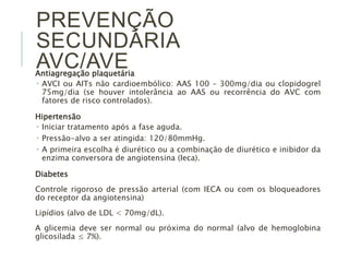 PREVENÇÃO 
SECUNDÁRIA 
AVC/AVE 
Antiagregação plaquetária 
 AVCI ou AITs não cardioembólico: AAS 100 – 300mg/dia ou clopidogrel 
75mg/dia (se houver intolerância ao AAS ou recorrência do AVC com 
fatores de risco controlados). 
Hipertensão 
 Iniciar tratamento após a fase aguda. 
 Pressão-alvo a ser atingida: 120/80mmHg. 
 A primeira escolha é diurético ou a combinação de diurético e inibidor da 
enzima conversora de angiotensina (Ieca). 
Diabetes 
Controle rigoroso de pressão arterial (com IECA ou com os bloqueadores 
do receptor da angiotensina) 
Lipídios (alvo de LDL < 70mg/dL). 
A glicemia deve ser normal ou próxima do normal (alvo de hemoglobina 
glicosilada ≤ 7%). 
 