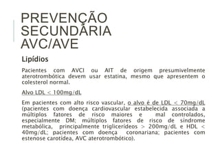 PREVENÇÃO 
SECUNDÁRIA 
AVC/AVE 
Lipídios 
Pacientes com AVCI ou AIT de origem presumivelmente 
aterotrombótica devem usar estatina, mesmo que apresentem o 
colesterol normal. 
Alvo LDL < 100mg/dL 
Em pacientes com alto risco vascular, o alvo é de LDL < 70mg/dL 
(pacientes com doença cardiovascular estabelecida associada a 
múltiplos fatores de risco maiores e mal controlados, 
especialmente DM; múltiplos fatores de risco de síndrome 
metabólica, principalmente triglicerídeos > 200mg/dL e HDL < 
40mg/dL; pacientes com doença coronariana; pacientes com 
estenose carotídea, AVC aterotrombótico). 
 