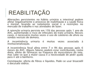 REABILITAÇÃO 
Alterações persistentes no hábito urinário e intestinal podem 
afetar negativamente o processo de reabilitação e a saúde física 
e mental, levando ao isolamento social e a restrições no 
mercado de trabalho e nas atividades de lazer. 
A retenção urinaria persiste em 15% das pessoas após 1 ano de 
AVC, aumentando o risco de infecções do trato urinário. Nesses 
casos, é necessário muitas vezes o uso de cateteres de alívio ou 
sondas vesicais de demora. 
A incontinência urinaria é muitas vezes associada à 
institucionalização. 
A incontinência fecal afeta entre 7 e 9% das pessoas após 6 
meses do AVC. Alguns fatores podem estar contribuindo, como 
dieta, efeito de fármacos ou fraqueza da musculatura do reto, 
mas sabe-se que a maior causa é a necessidade de pedir ajuda 
para ir até o banheiro. 
Constipação: oferta de fibras e líquidos. Pode-se usar bisacodil 
e docusato sódico. 
 